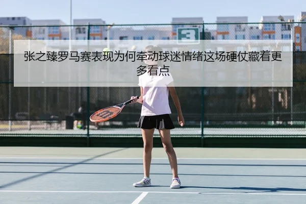 张之臻罗马赛表现为何牵动球迷情绪这场硬仗藏着更多看点