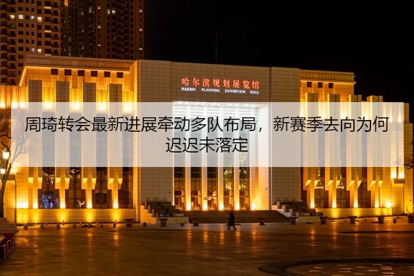 周琦转会最新进展牵动多队布局，新赛季去向为何迟迟未落定