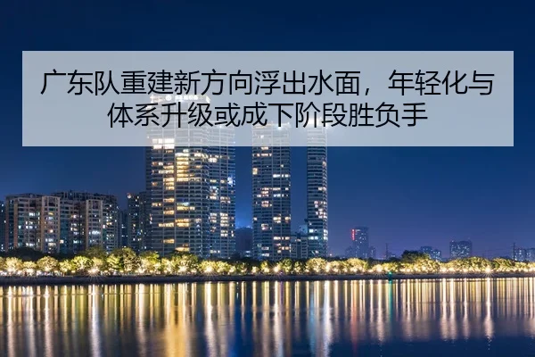 广东队重建新方向浮出水面，年轻化与体系升级或成下阶段胜负手